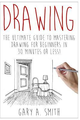 Drawing: The Ultimate Guide to Mastering Drawing for Beginners in 30 Minutes or Less by Gary Smith