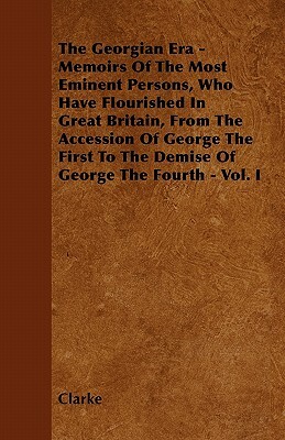 The Georgian Era - Memoirs Of The Most Eminent Persons, Who Have Flourished In Great Britain, From The Accession Of George The First To The Demise Of by Clarke