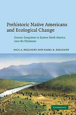 Prehistoric Native Americans and Ecological Change: Human Ecosystems in Eastern North America Since the Pleistocene by Paul a. Delcourt, Hazel R. Delcourt