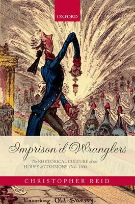 Imprison'd Wranglers: The Rhetorical Culture of the House of Commons 1760-1800 by Christopher Reid