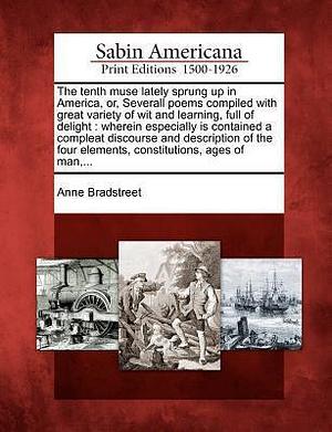 The Tenth Muse Lately Sprung Up in America, Or, Severall Poems Compiled with Great Variety of Wit and Learning, Full of Delight: Wherein Especially Is ... Elements, Constitutions, Ages of Man, ... by Anne Bradstreet, Anne Bradstreet