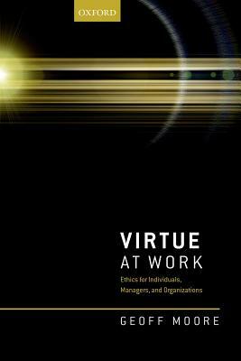 Virtue at Work: Ethics for Individuals, Managers, and Organizations by Geoff Moore