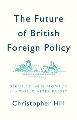 The Future of British Foreign Policy: Security and Diplomacy in a World After Brexit by Christopher Hill