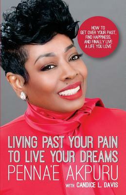 Living Past Your Pain to Live Your Dreams: How to Get Over Your Past, Find Happiness, and Finally Live a Life You Love by Candice L. Davis, Penna'e Akpuru