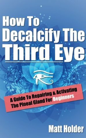 How to Decalcify the Third Eye: A Guide to Repairing & Activating the Pineal Gland for Beginners by Matt Holder