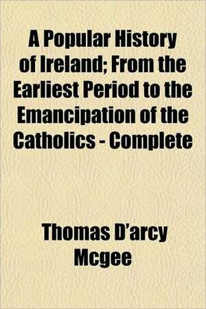 A Popular History of Ireland: From the Earlist Period to the Emancipation of the Catholics by Thomas D'Arcy McGee