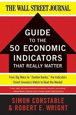The WSJ Guide to the 50 Economic Indicators That Really Matter: From Big Macs to Zombie Banks, the Indicators Smart Investors Watch to Beat the Market by Simon Constable, Robert E. Wright