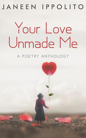 Your Love Unmade Me: A Poetry Anthology by Janeen Ippolito, Janeen Ippolito