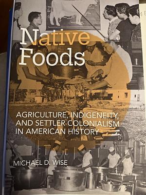 Native Foods: Agriculture, Indigeneity, and Settler Colonialism in American History by Michael D. Wise