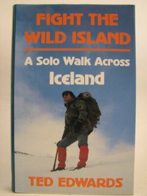 Fight the Wild Island: A Solo Walk Across Iceland by Ted Edwards