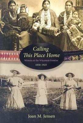 Calling This Place Home: Women on the Wisconsin Frontier, 1850-1925 by Joan M. Jensen