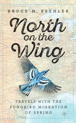 North on the Wing: Travels with the Songbird Migration of Spring by Bruce M. Beehler