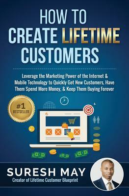 How to Create Lifetime Customers: Leverage the Marketing Power of the Internet & Mobile Technology to Quickly Get New Customers, Have Them Spend More by Suresh May