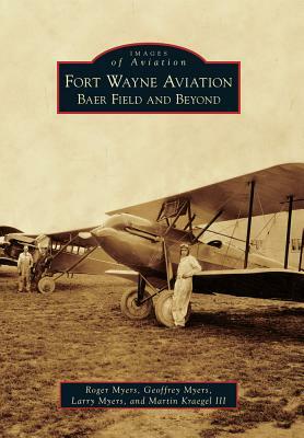 Fort Wayne Aviation: Baer Field and Beyond by Geoffrey Myers, Roger Myers, Larry Myers