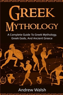 Greek Mythology: A Complete Guide to Greek Mythology, Greek Gods, and Ancient Greece by Andrew Walsh