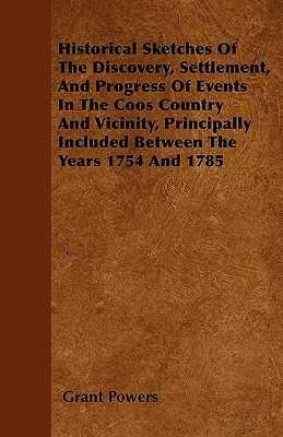 Historical Sketches Of The Discovery, Settlement, And Progress Of Events In The Coos Country And Vicinity, Principally Included Between The Years 1754 by Grant Powers