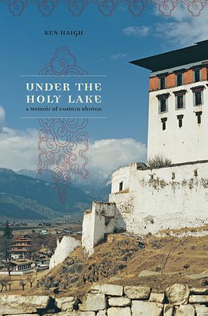 Under the Holy Lake: A Memoir of Eastern Bhutan by Ken Haigh, Ken Haigh
