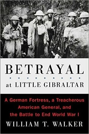 Betrayal at Little Gibraltar: A German Fortress, a Treacherous American General, and the Battle to End World War I by William T. Walker