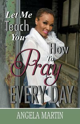 Let Me Teach You How To Pray Every Day by Angela Martin