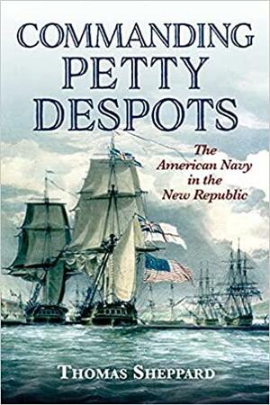 Commanding Petty Despots: The American Navy in the New Republic by Thomas Sheppard