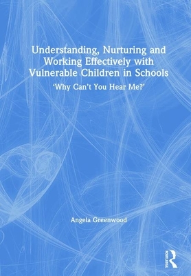 Understanding, Nurturing and Working Effectively with Vulnerable Children in Schools: 'why Can't You Hear Me?' by Angela Greenwood