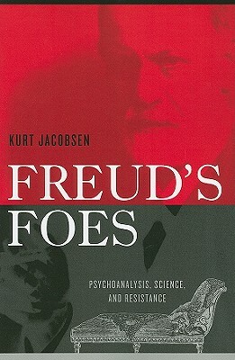 Freud's Foes: Psychoanalysis, Science, and Resistance by Kurt Jacobsen