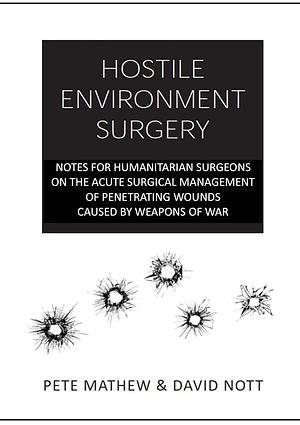 HOSTILE ENVIRONMENT SURGERY: Notes for Humanitarian Surgeons on the Acute Surgical Management of Penetrating Wounds Caused by Weapons of War: 1 by Pete Mathew, David Nott