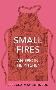 Small Fires: An Epic in the Kitchen by Rebecca May Johnson