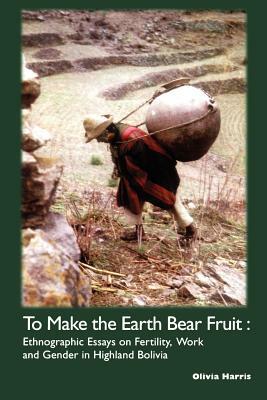 To Make the Earth Bear Fruit: Ethnographic Essays on Fertility, Work and Gender in Highland Bolivia by Olivia Harris