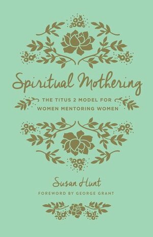 Spiritual Mothering: The Titus 2 Model for Women Mentoring Women by Susan Hunt, George Grant