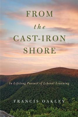 From the Cast-Iron Shore: In Lifelong Pursuit of Liberal Learning by Francis Oakley