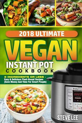 2018 Ultimate Vegan Instant Pot Cookbook: 5 Ingredients or Less- Easy & Delicious Plant-Based Recipes (Save Money and Time for Smart People) by Steve Lee
