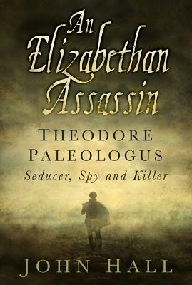 An Elizabethan Assassin: Theodore Paleologus: Seducer, Spy and Killer by John Hall