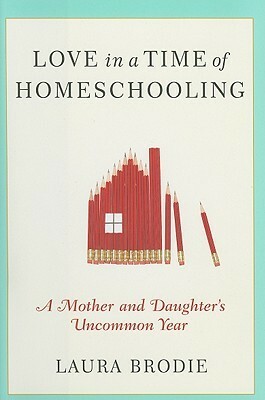 Love in a Time of Homeschooling: A Mother and Daughter's Uncommon Year by Laura Brodie