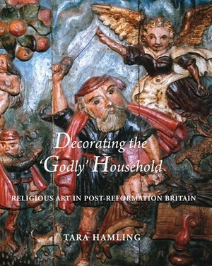 Decorating the 'Godly' Household: Religious Art in Post-Reformation Britain by Tara Hamling