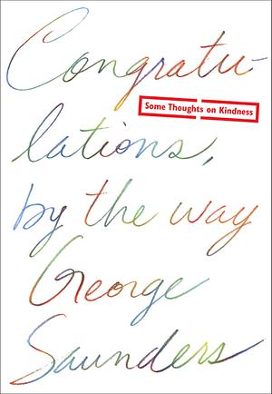 Congratulations, by the way: Some Thoughts on Kindness by Chelsea Cardinal, George Saunders