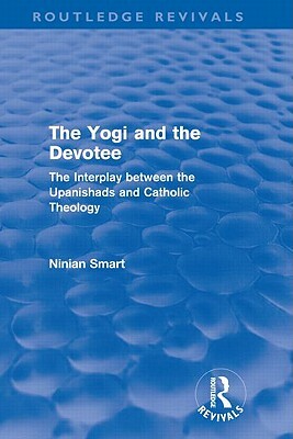 The Yogi and the Devotee (Routledge Revivals): The Interplay Between the Upanishads and Catholic Theology by Ninian Smart