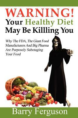 Warning! Your Healthy Diet May Be Killing You: Why the FDA, the Giant Food Manufacturers and Big Pharma Are Purposely Sabotaging Your Food by Barry Ferguson