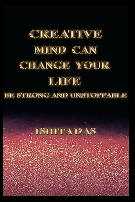 Creative Mind Can Change Your Life: Be Strong and Unstoppable by Ishita Das