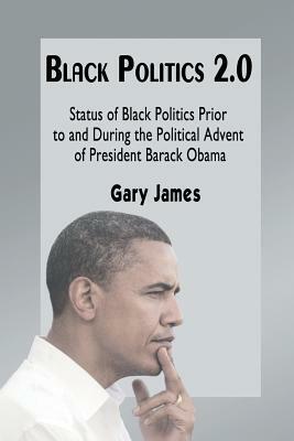 Black Politics 2.0: Status of Black Politics Prior to and During the Political Advent of President Barack Obama by Gary James