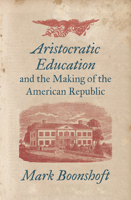 Aristocratic Education and the Making of the American Republic by Mark Boonshoft