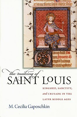 The Making of Saint Louis: Kingship, Sanctity, and Crusade in the Later Middle Ages by M. Cecilia Gaposchkin