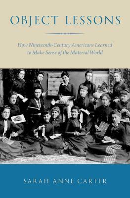 Object Lessons: How Nineteenth-Century Americans Learned to Make Sense of the Material World by Sarah Anne Carter