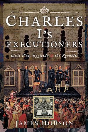 Charles I's Executioners: Civil War, Regicide & the Republic by James Hobson, James Hobson