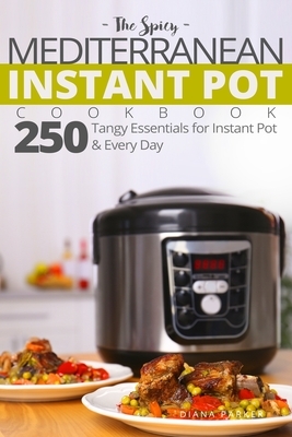 The Spicy Mediterranean Instant Pot Cookbook: 250 tangy essentials for Instant Pot and Every Day by Diana Parker