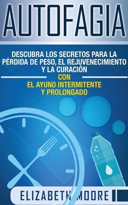 Autofagia: Descubra los Secretos para la Pérdida de Peso, el Rejuvenecimiento y la Curación con el Ayuno Intermitente y Prolongad by Elizabeth Moore