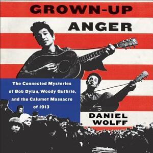 Grown-Up Anger: The Connected Mysteries of Bob Dylan, Woody Guthrie, and the Calumet Massacre of 1913 by Daniel Wolff