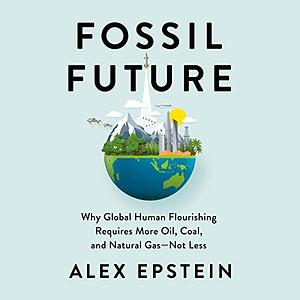 Fossil Future: Why Global Human Flourishing Requires More Oil, Coal, and Natural Gas--Not Less by Alex Epstein