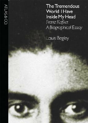 The Tremendous World I Have Inside My Head: Franz Kafka: A Biographical Essay by Louis Begley