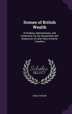 Scenes of British Wealth: In Produce, Manufactures, and Commerce, for the Amusement and Instruction of Little Tarry At-Home Travellers by Isaac Taylor